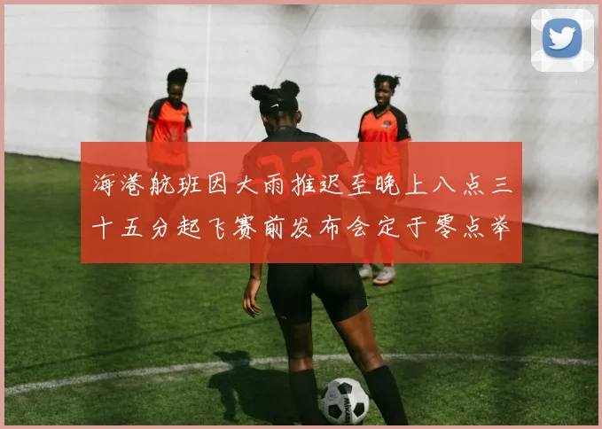 海港航班因大雨推迟至晚上八点三十五分起飞赛前发布会定于零点举行