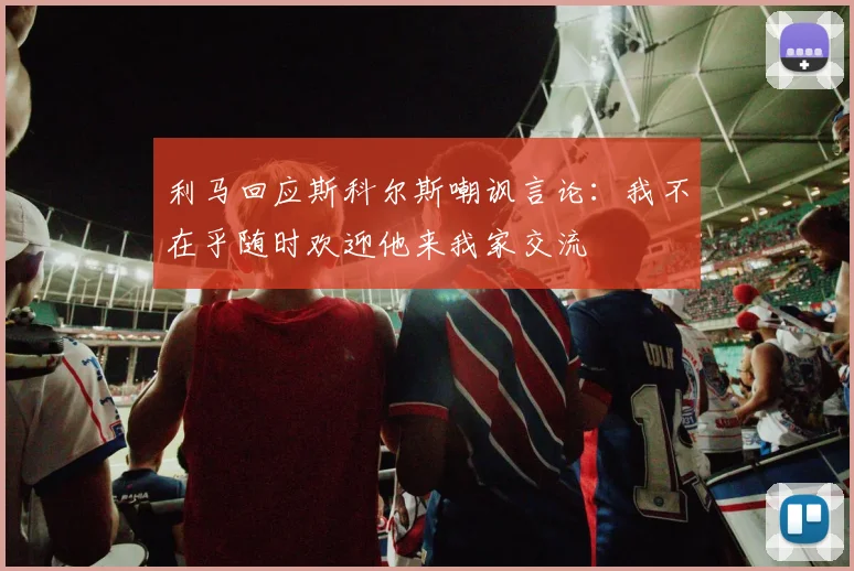 利马回应斯科尔斯嘲讽言论：我不在乎随时欢迎他来我家交流