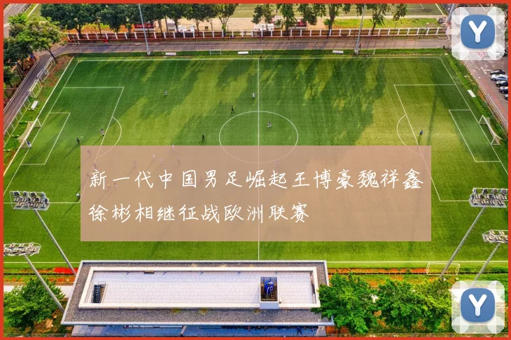 新一代中国男足崛起王博豪魏祥鑫徐彬相继征战欧洲联赛