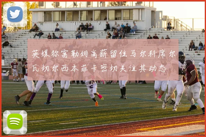英媒称富勒姆高薪留住马尔科席尔瓦切尔西本菲卡密切关注其动态