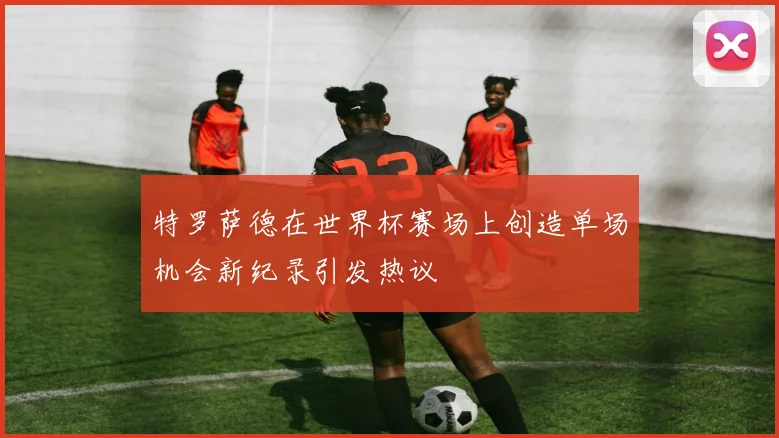 特罗萨德在世界杯赛场上创造单场机会新纪录引发热议