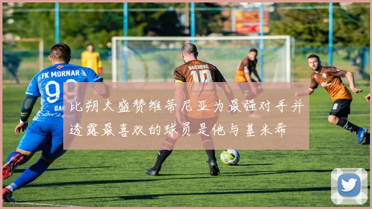 比朔夫盛赞维蒂尼亚为最强对手并透露最喜欢的球员是他与基米希
