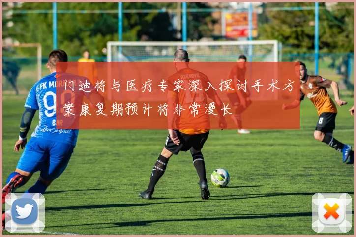 门迪将与医疗专家深入探讨手术方案康复期预计将非常漫长