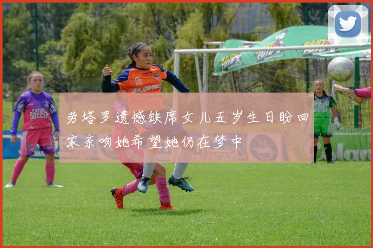 劳塔罗遗憾缺席女儿五岁生日盼回家亲吻她希望她仍在梦中