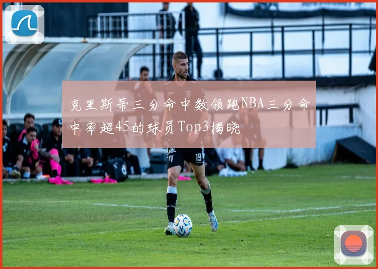 克里斯蒂三分命中数领跑NBA三分命中率超45的球员Top3揭晓