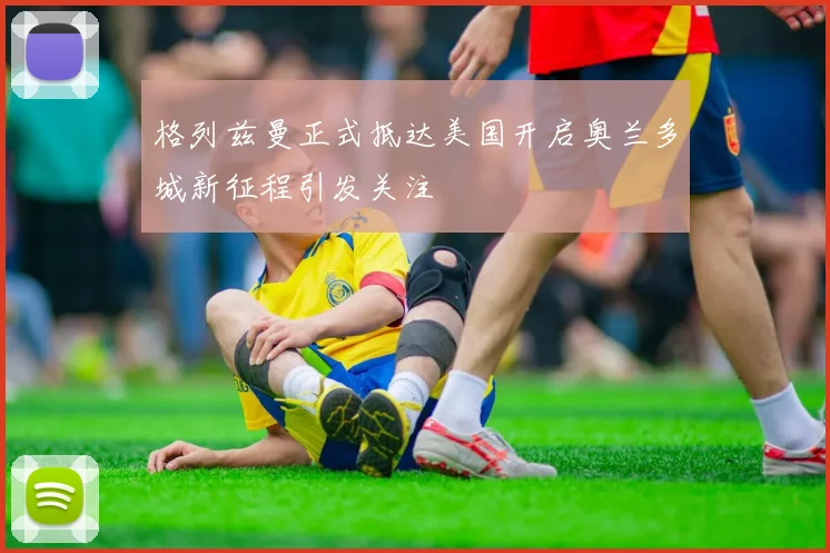 格列兹曼正式抵达美国开启奥兰多城新征程引发关注