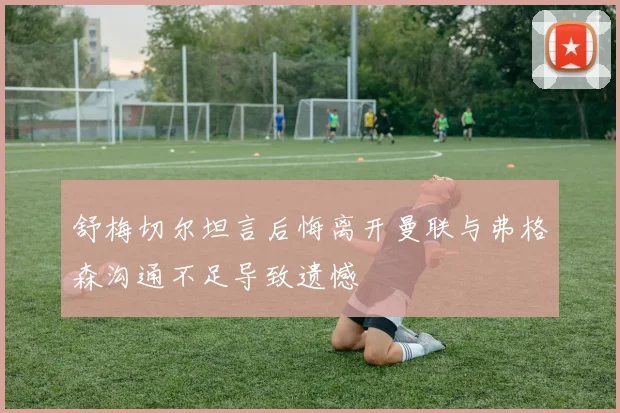 舒梅切尔坦言后悔离开曼联与弗格森沟通不足导致遗憾