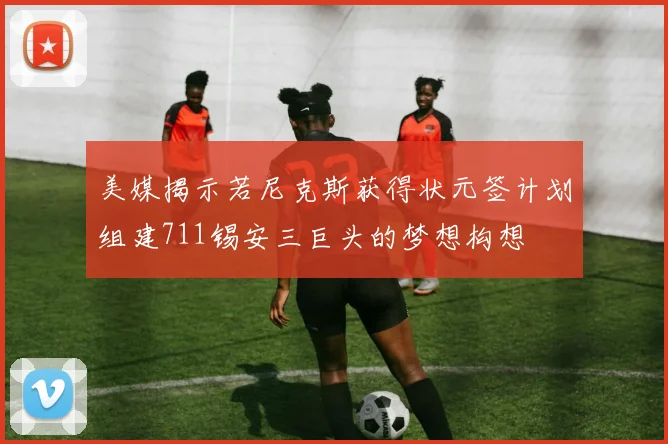 美媒揭示若尼克斯获得状元签计划组建711锡安三巨头的梦想构想