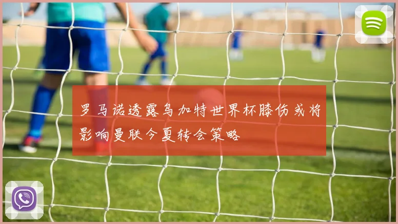 罗马诺透露乌加特世界杯膝伤或将影响曼联今夏转会策略