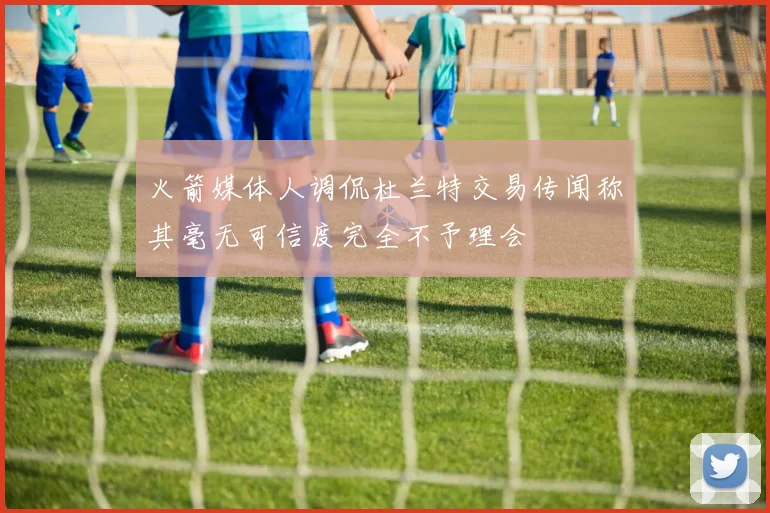 火箭媒体人调侃杜兰特交易传闻称其毫无可信度完全不予理会