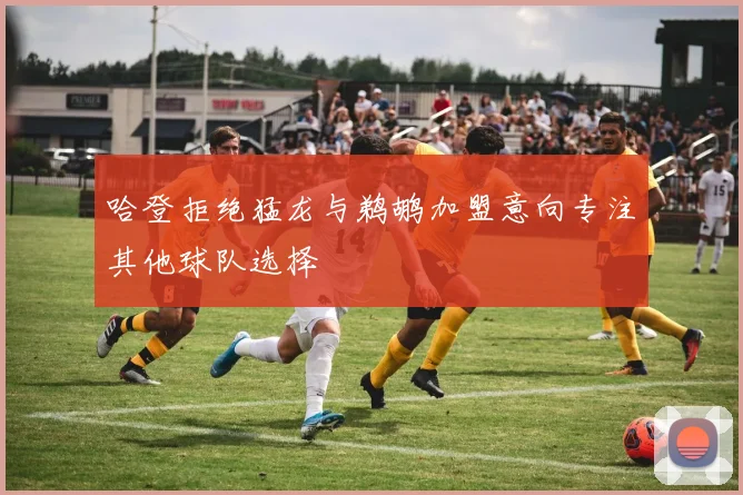 哈登拒绝猛龙与鹈鹕加盟意向专注其他球队选择
