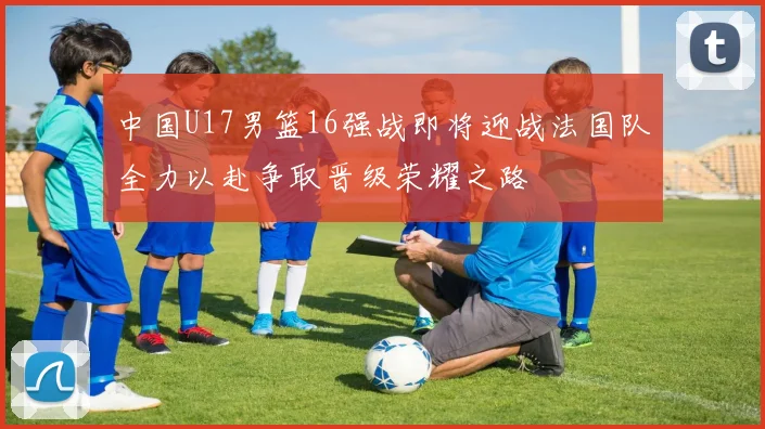 中国U17男篮16强战即将迎战法国队全力以赴争取晋级荣耀之路