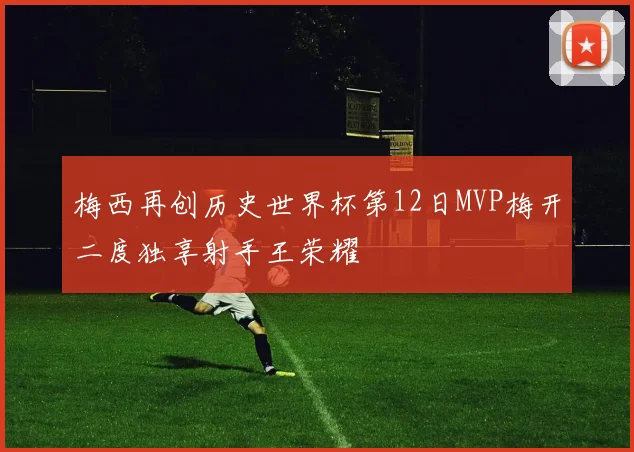 梅西再创历史世界杯第12日MVP梅开二度独享射手王荣耀