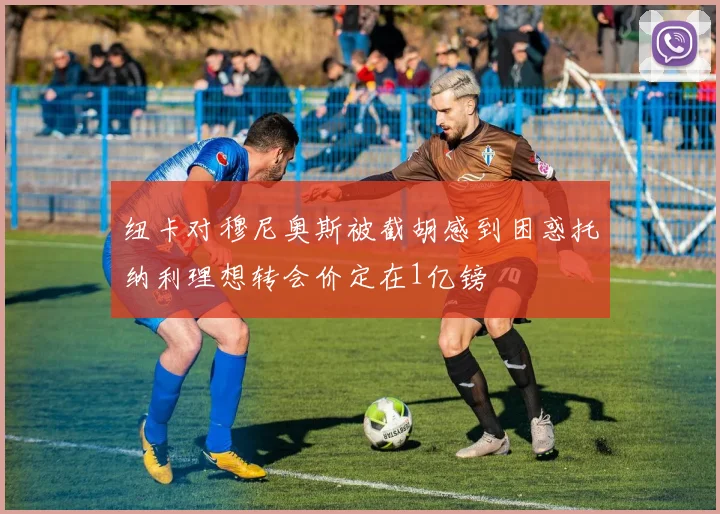 纽卡对穆尼奥斯被截胡感到困惑托纳利理想转会价定在1亿镑
