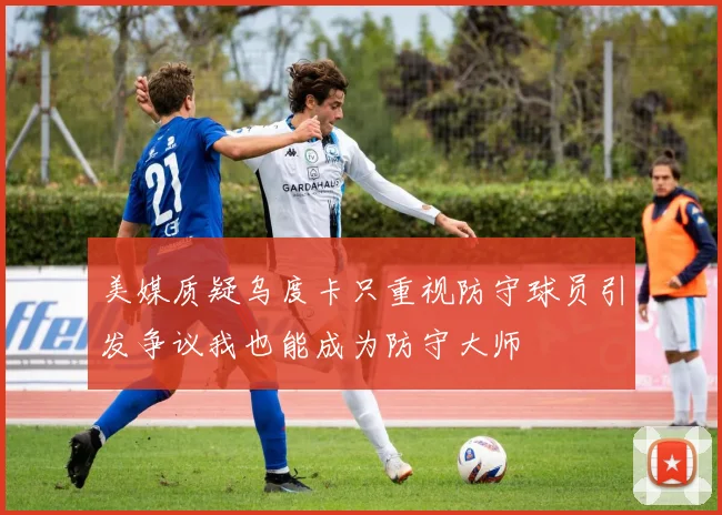 美媒质疑乌度卡只重视防守球员引发争议我也能成为防守大师